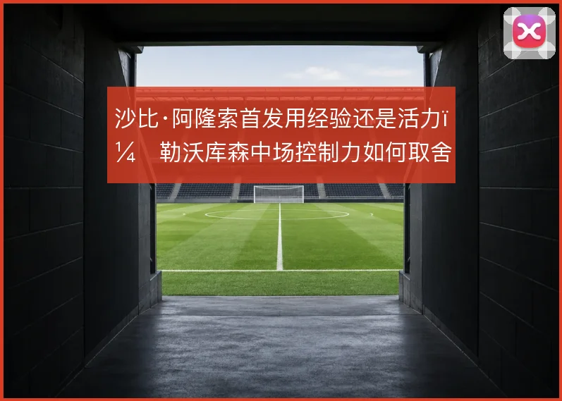 沙比·阿隆索首发用经验还是活力，勒沃库森中场控制力如何取舍