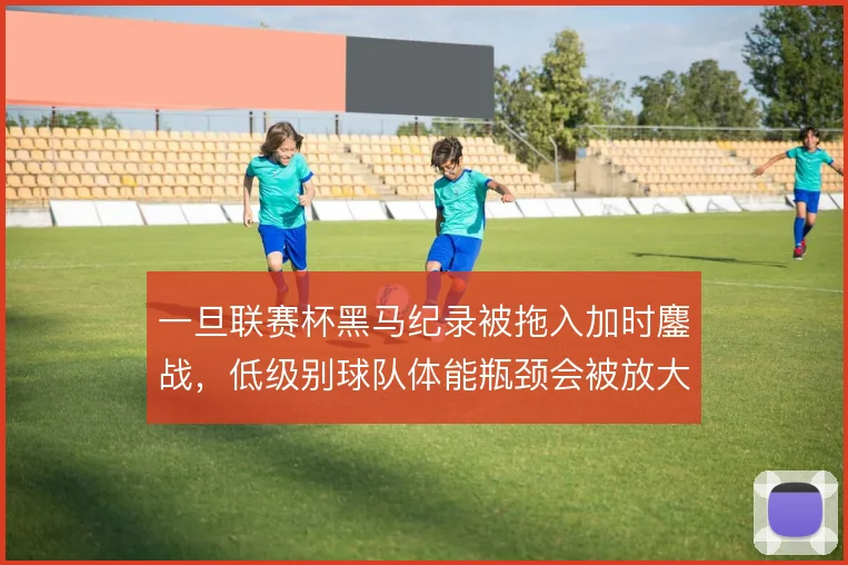 一旦联赛杯黑马纪录被拖入加时鏖战,低级别球队体能瓶颈会被放大