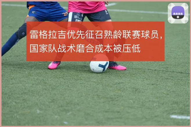 雷格拉吉优先征召熟龄联赛球员，国家队战术磨合成本被压低