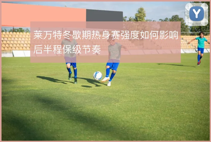 莱万特冬歇期热身赛强度如何影响后半程保级节奏