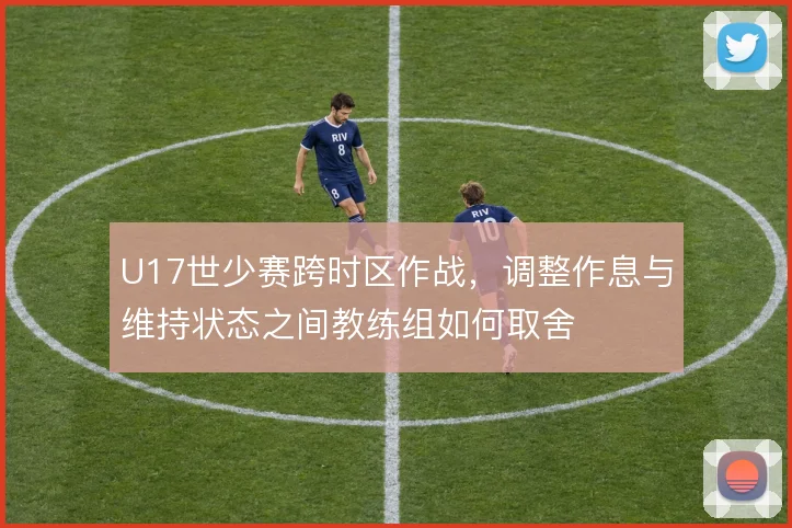 U17世少赛跨时区作战,调整作息与维持状态之间教练组如何取舍