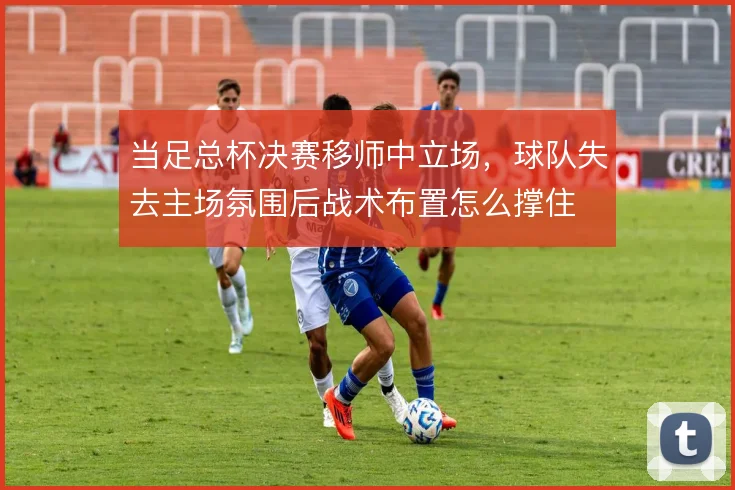 当足总杯决赛移师中立场，球队失去主场氛围后战术布置怎么撑住