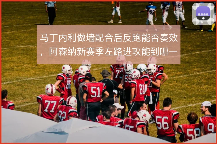 马丁内利做墙配合后反跑能否奏效，阿森纳新赛季左路进攻能到哪一步