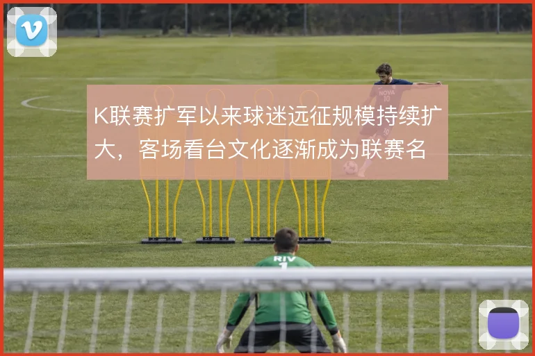 K联赛扩军以来球迷远征规模持续扩大，客场看台文化逐渐成为联赛名片