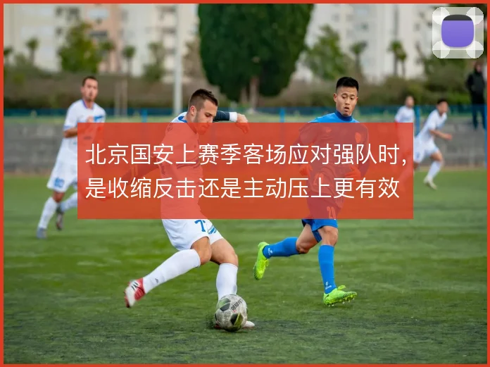 北京国安上赛季客场应对强队时，是收缩反击还是主动压上更有效