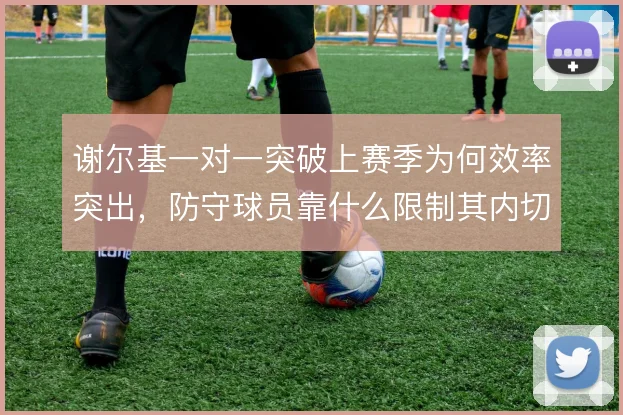 谢尔基一对一突破上赛季为何效率突出，防守球员靠什么限制其内切