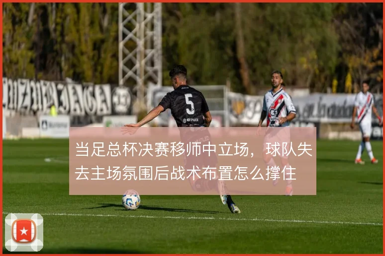当足总杯决赛移师中立场，球队失去主场氛围后战术布置怎么撑住