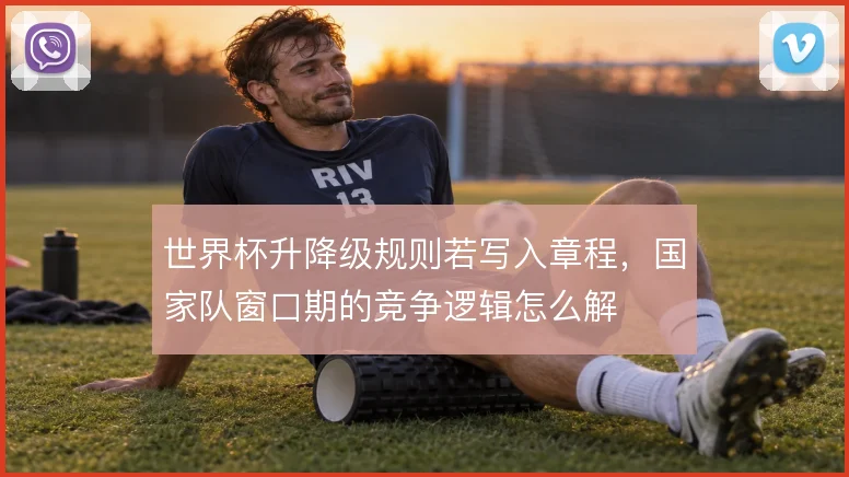 世界杯升降级规则若写入章程，国家队窗口期的竞争逻辑怎么解