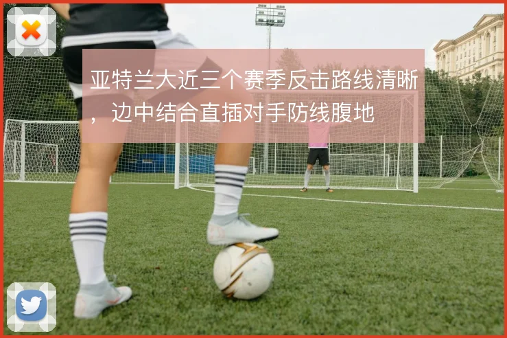 亚特兰大近三个赛季反击路线清晰，边中结合直插对手防线腹地