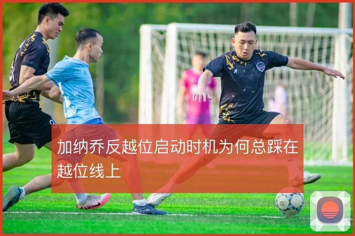 加纳乔反越位启动时机为何总踩在越位线上