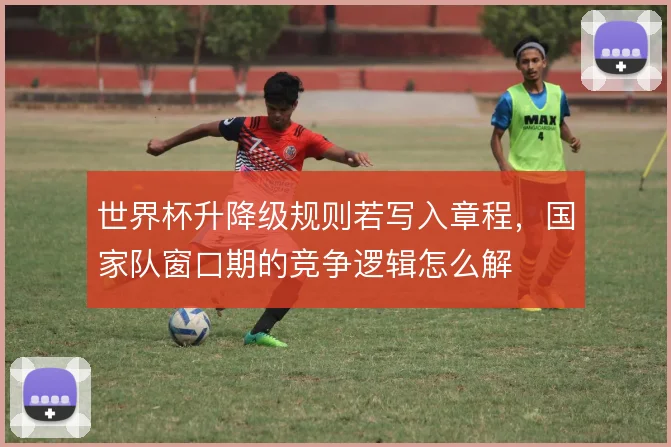 世界杯升降级规则若写入章程，国家队窗口期的竞争逻辑怎么解