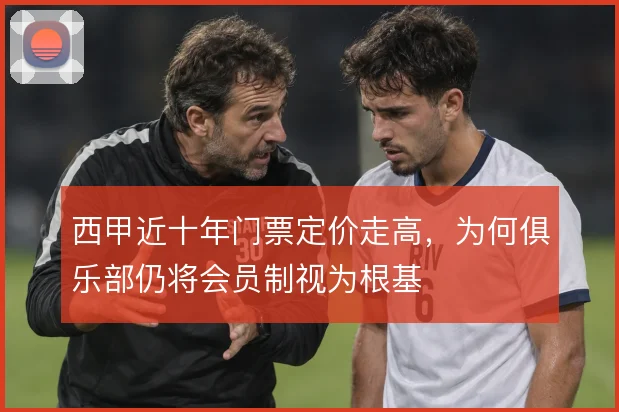 西甲近十年门票定价走高，为何俱乐部仍将会员制视为根基