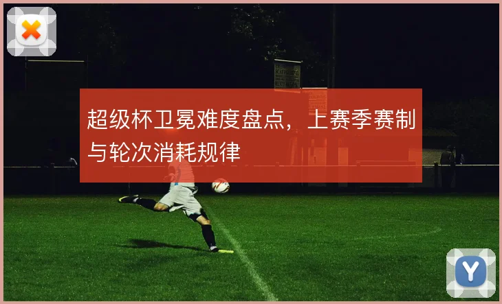 超级杯卫冕难度盘点，上赛季赛制与轮次消耗规律