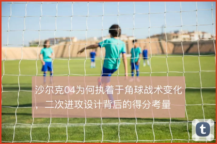 沙尔克04为何执着于角球战术变化，二次进攻设计背后的得分考量