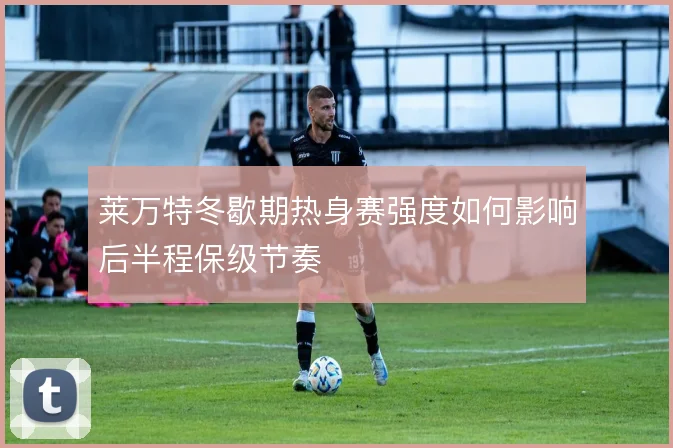 莱万特冬歇期热身赛强度如何影响后半程保级节奏