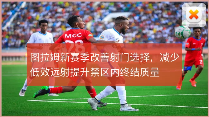 图拉姆新赛季改善射门选择,减少低效远射提升禁区内终结质量
