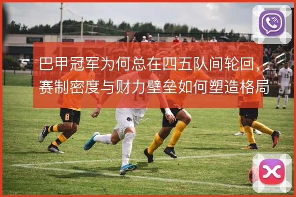 巴甲冠军为何总在四五队间轮回,赛制密度与财力壁垒如何塑造格局