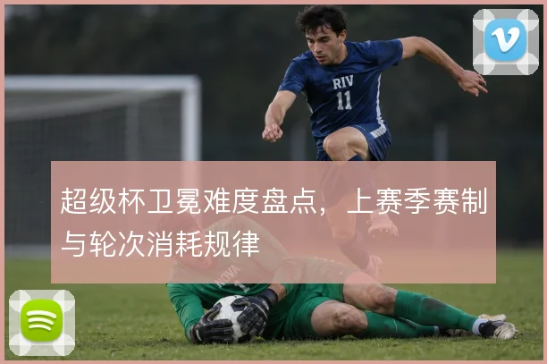 超级杯卫冕难度盘点，上赛季赛制与轮次消耗规律