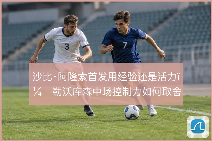 沙比·阿隆索首发用经验还是活力，勒沃库森中场控制力如何取舍