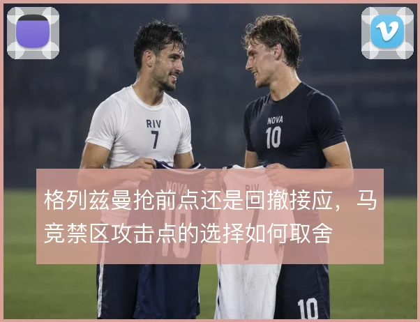 格列兹曼抢前点还是回撤接应，马竞禁区攻击点的选择如何取舍